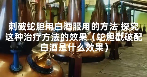 刺破蛇胆用白酒服用的方法 探究这种治疗方法的效果（蛇胆戳破配白酒是什么